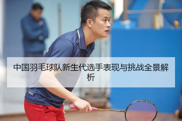 中国羽毛球队新生代选手表现与挑战全景解析